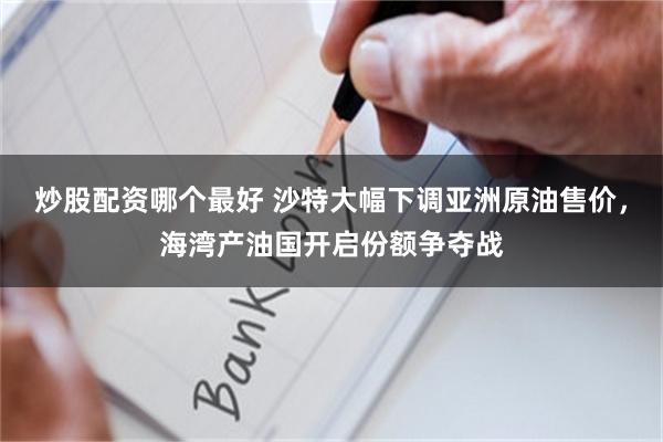炒股配资哪个最好 沙特大幅下调亚洲原油售价，海湾产油国开启份额争夺战