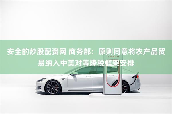 安全的炒股配资网 商务部:原则同意将农产品贸易纳入中美对等降税框架安排