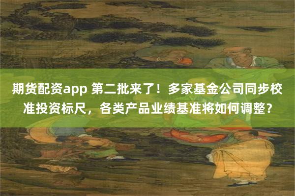 期货配资app 第二批来了!多家基金公司同步校准投资标尺,各类产品业绩基准将如何调整?