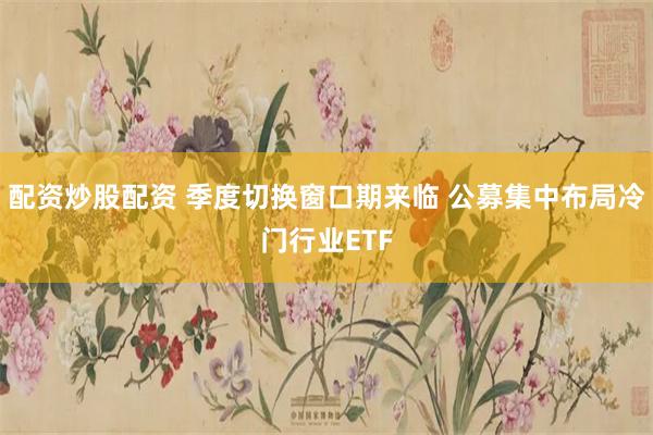 配资炒股配资 季度切换窗口期来临 公募集中布局冷门行业ETF