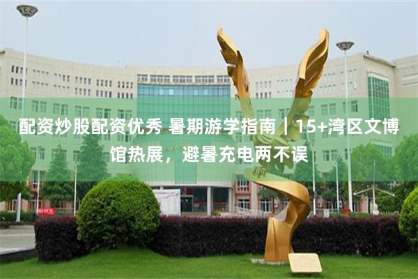 配资炒股配资优秀 暑期游学指南｜15+湾区文博馆热展，避暑充电两不误
