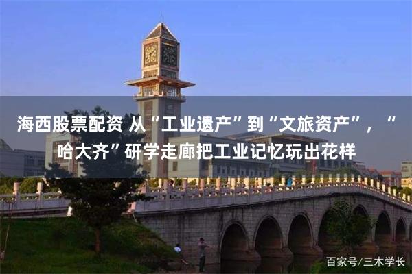 海西股票配资 从“工业遗产”到“文旅资产”，“哈大齐”研学走廊把工业记忆玩出花样