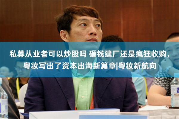 私募从业者可以炒股吗 砸钱建厂还是疯狂收购，粤妆写出了资本出海新篇章|粤妆新航向