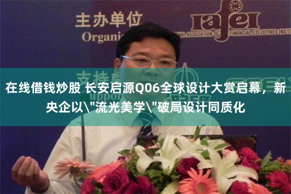 在线借钱炒股 长安启源Q06全球设计大赏启幕，新央企以