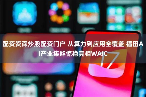 配资资深炒股配资门户 从算力到应用全覆盖 福田AI产业集群惊艳亮相WAIC