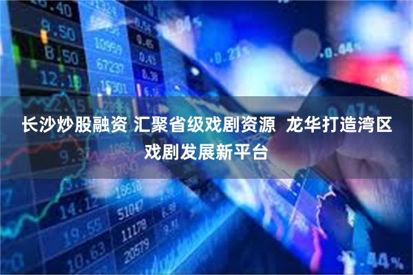 长沙炒股融资 汇聚省级戏剧资源  龙华打造湾区戏剧发展新平台