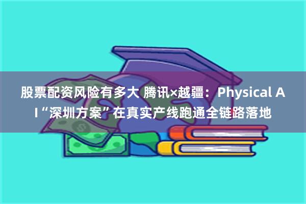 股票配资风险有多大 腾讯×越疆：Physical AI“深圳方案”在真实产线跑通全链路落地