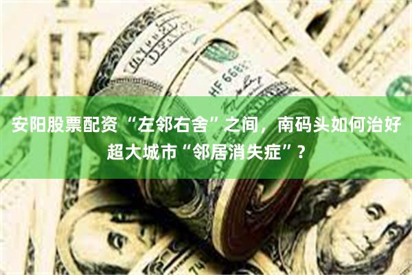 安阳股票配资 “左邻右舍”之间，南码头如何治好超大城市“邻居消失症”？