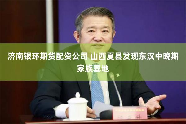 济南银环期货配资公司 山西夏县发现东汉中晚期家族墓地