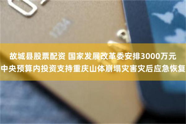 故城县股票配资 国家发展改革委安排3000万元中央预算内投资支持重庆山体崩塌灾害灾后应急恢复