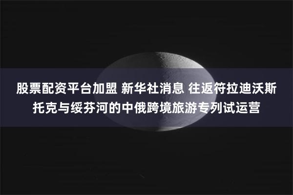股票配资平台加盟 新华社消息 往返符拉迪沃斯托克与绥芬河的中俄跨境旅游专列试运营