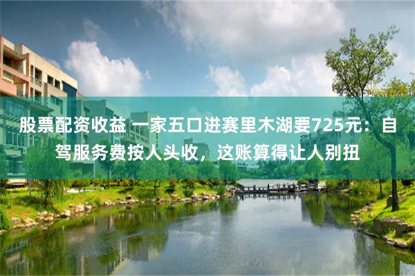 股票配资收益 一家五口进赛里木湖要725元：自驾服务费按人头收，这账算得让人别扭