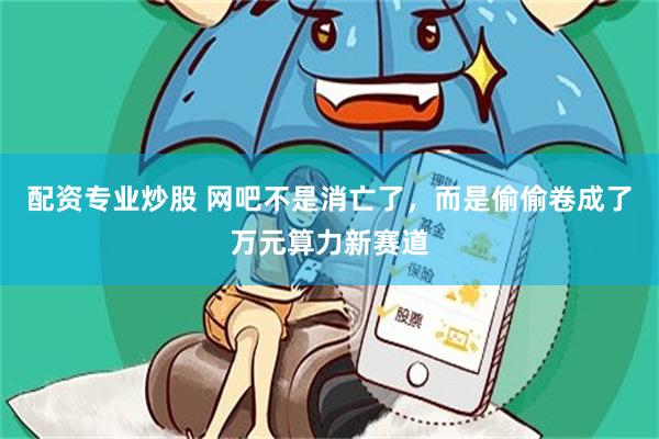配资专业炒股 网吧不是消亡了，而是偷偷卷成了万元算力新赛道