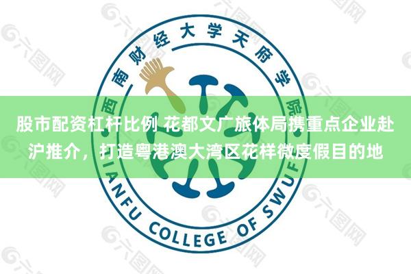 股市配资杠杆比例 花都文广旅体局携重点企业赴沪推介，打造粤港澳大湾区花样微度假目的地