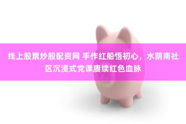 线上股票炒股配资网 手作红船悟初心,水荫南社区沉浸式党课赓续红色血脉