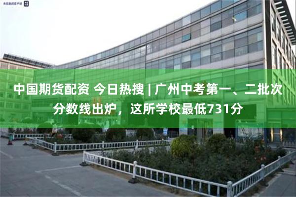中国期货配资 今日热搜 | 广州中考第一、二批次分数线出炉，这所学校最低731分