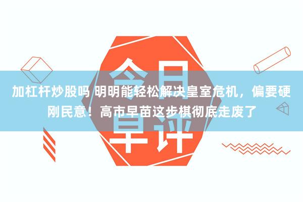 加杠杆炒股吗 明明能轻松解决皇室危机，偏要硬刚民意！高市早苗这步棋彻底走废了