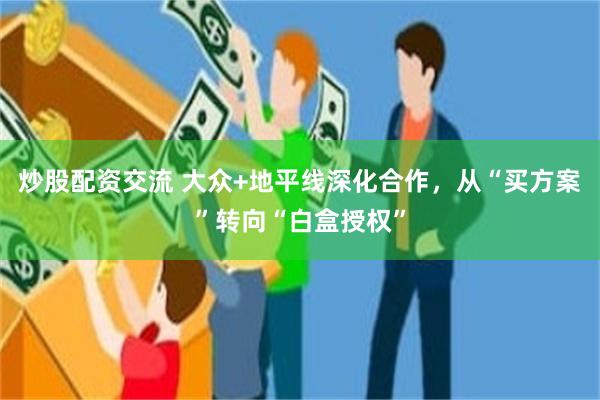 炒股配资交流 大众+地平线深化合作，从“买方案”转向“白盒授权”