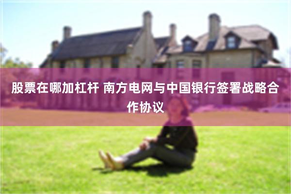 股票在哪加杠杆 南方电网与中国银行签署战略合作协议