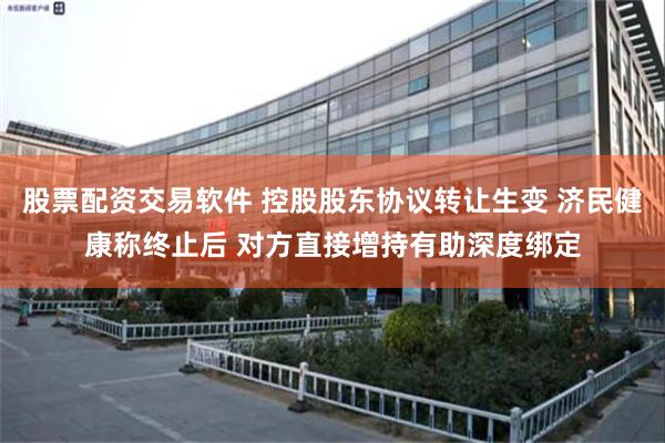 股票配资交易软件 控股股东协议转让生变 济民健康称终止后 对方直接增持有助深度绑定