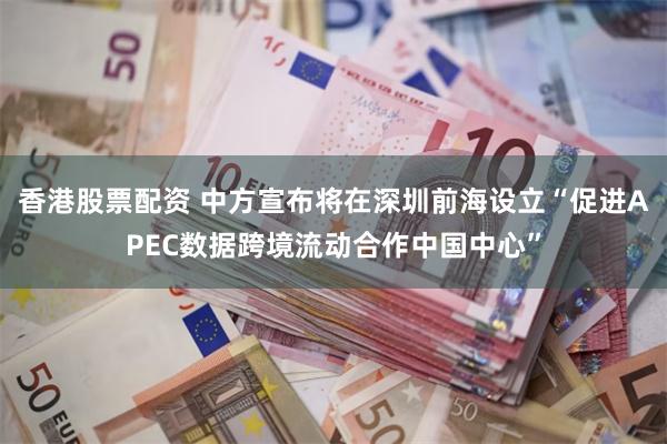 香港股票配资 中方宣布将在深圳前海设立“促进APEC数据跨境流动合作中国中心”