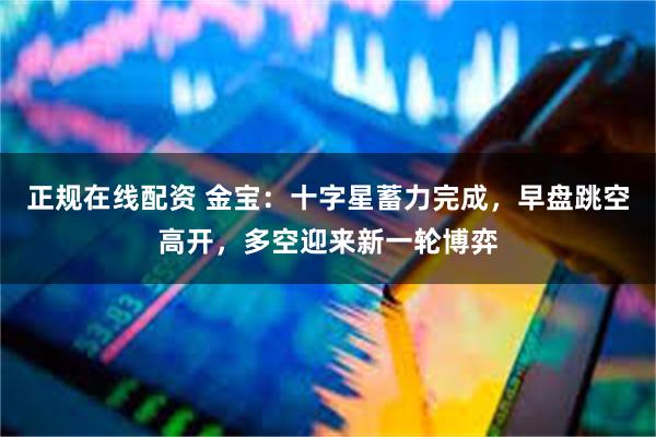 正规在线配资 金宝：十字星蓄力完成，早盘跳空高开，多空迎来新一轮博弈