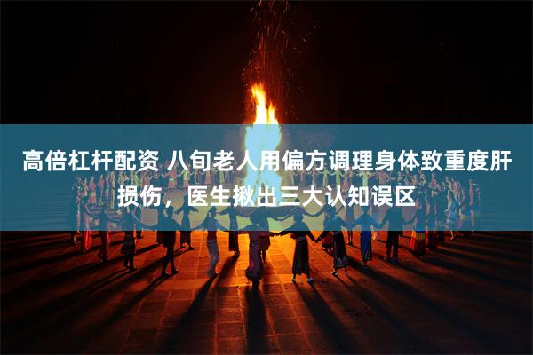 高倍杠杆配资 八旬老人用偏方调理身体致重度肝损伤，医生揪出三大认知误区
