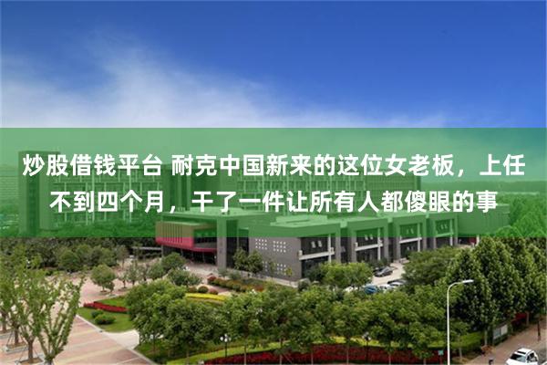 炒股借钱平台 耐克中国新来的这位女老板，上任不到四个月，干了一件让所有人都傻眼的事