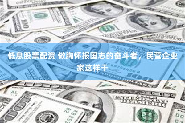 低息股票配资 做胸怀报国志的奋斗者，民营企业家这样干