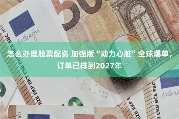 怎么办理股票配资 加强版“动力心脏”全球爆单，订单已排到2027年