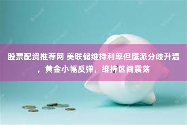 股票配资推荐网 美联储维持利率但鹰派分歧升温,黄金小幅反弹,维持区间震荡