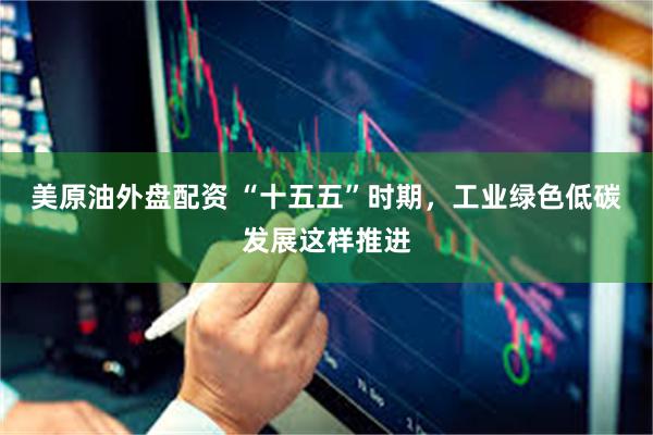 美原油外盘配资 “十五五”时期，工业绿色低碳发展这样推进