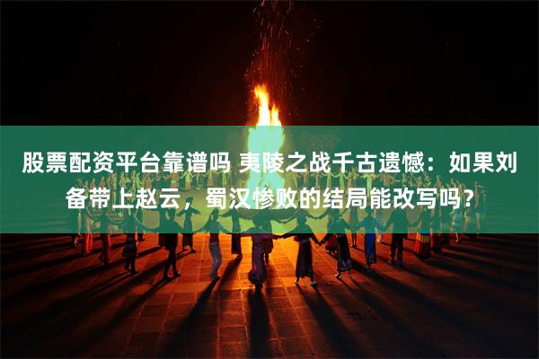 股票配资平台靠谱吗 夷陵之战千古遗憾：如果刘备带上赵云，蜀汉惨败的结局能改写吗？