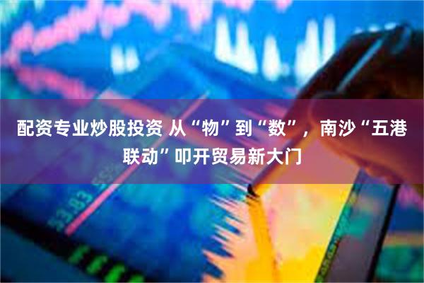 配资专业炒股投资 从“物”到“数”，南沙“五港联动”叩开贸易新大门