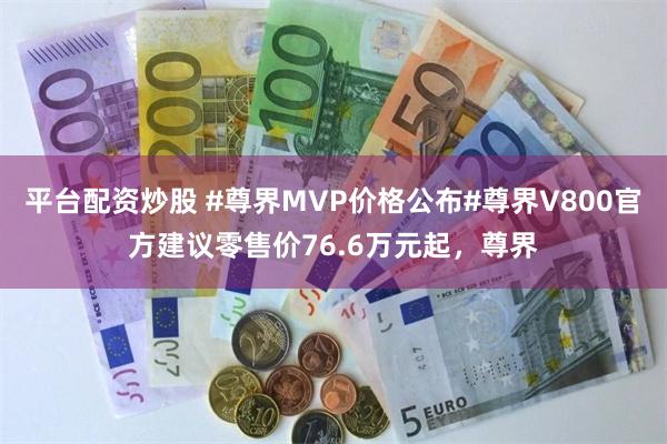 平台配资炒股 #尊界MVP价格公布#尊界V800官方建议零售价76.6万元起，尊界
