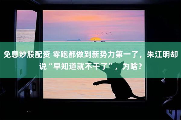 免息炒股配资 零跑都做到新势力第一了,朱江明却说“早知道就不干了”,为啥?