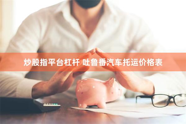 炒股指平台杠杆 吐鲁番汽车托运价格表