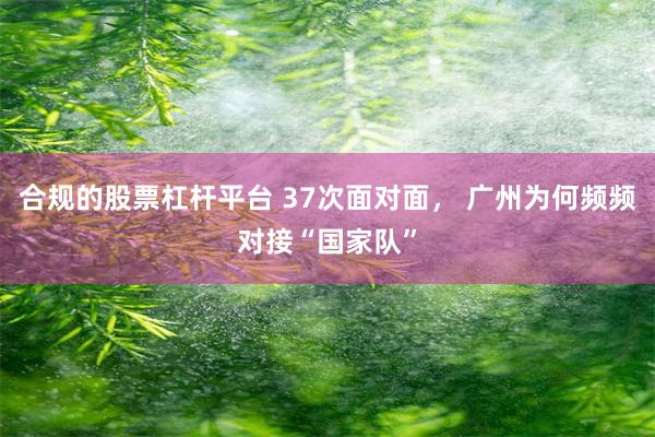 合规的股票杠杆平台 37次面对面， 广州为何频频对接“国家队”