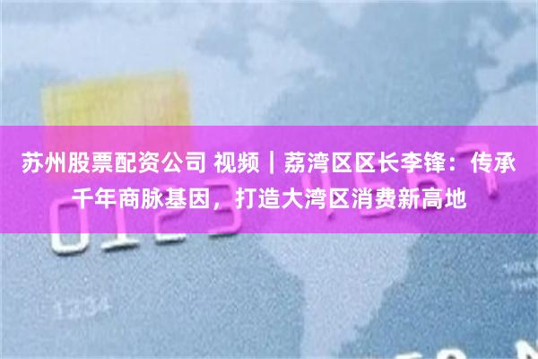 苏州股票配资公司 视频｜荔湾区区长李锋：传承千年商脉基因，打造大湾区消费新高地