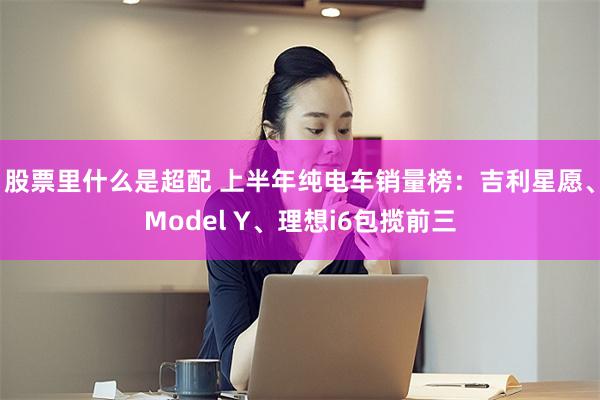 股票里什么是超配 上半年纯电车销量榜：吉利星愿、Model Y、理想i6包揽前三