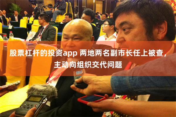股票杠杆的投资app 两地两名副市长任上被查，主动向组织交代问题