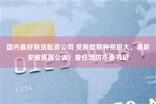 国内最好期货配资公司 受贿数额特别巨大，惠新安被提起公诉！曾任潍坊市委书记