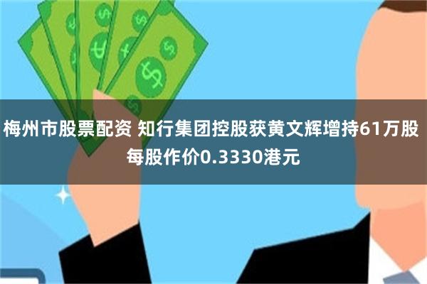 梅州市股票配资 知行集团控股获黄文辉增持61万股 每股作价0.3330港元