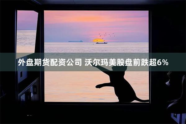 外盘期货配资公司 沃尔玛美股盘前跌超6%