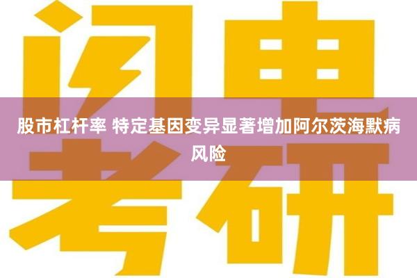 股市杠杆率 特定基因变异显著增加阿尔茨海默病风险