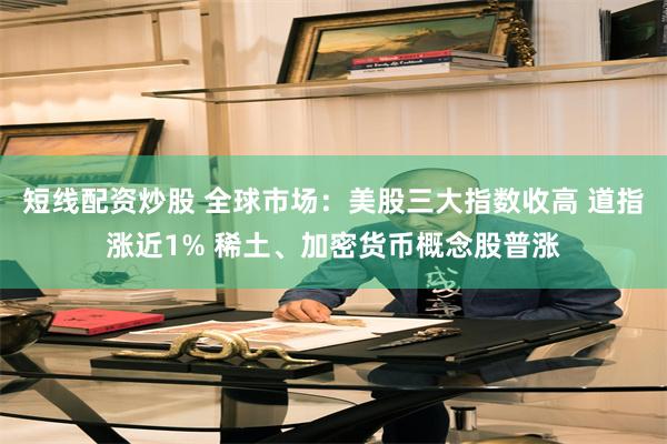 短线配资炒股 全球市场：美股三大指数收高 道指涨近1% 稀土、加密货币概念股普涨