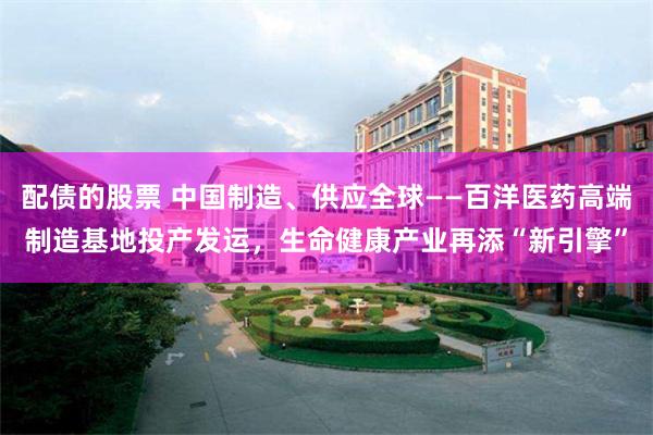配债的股票 中国制造、供应全球——百洋医药高端制造基地投产发运,生命健康产业再添“新引擎”