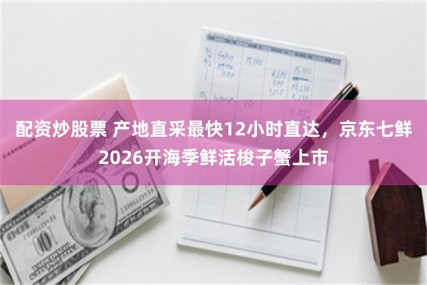 配资炒股票 产地直采最快12小时直达，京东七鲜2026开海季鲜活梭子蟹上市
