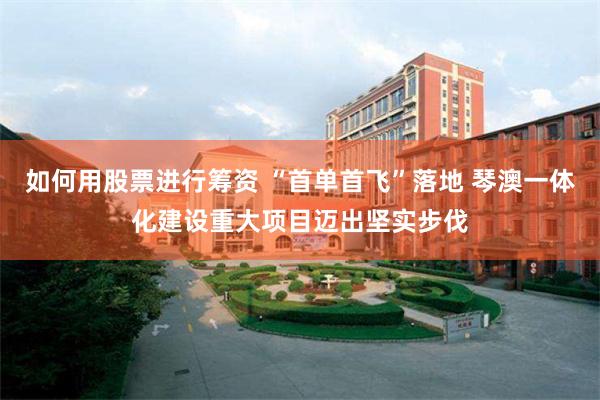如何用股票进行筹资 “首单首飞”落地 琴澳一体化建设重大项目迈出坚实步伐