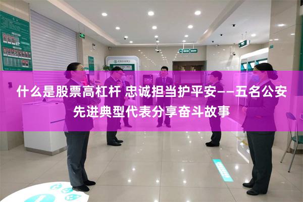 什么是股票高杠杆 忠诚担当护平安——五名公安先进典型代表分享奋斗故事